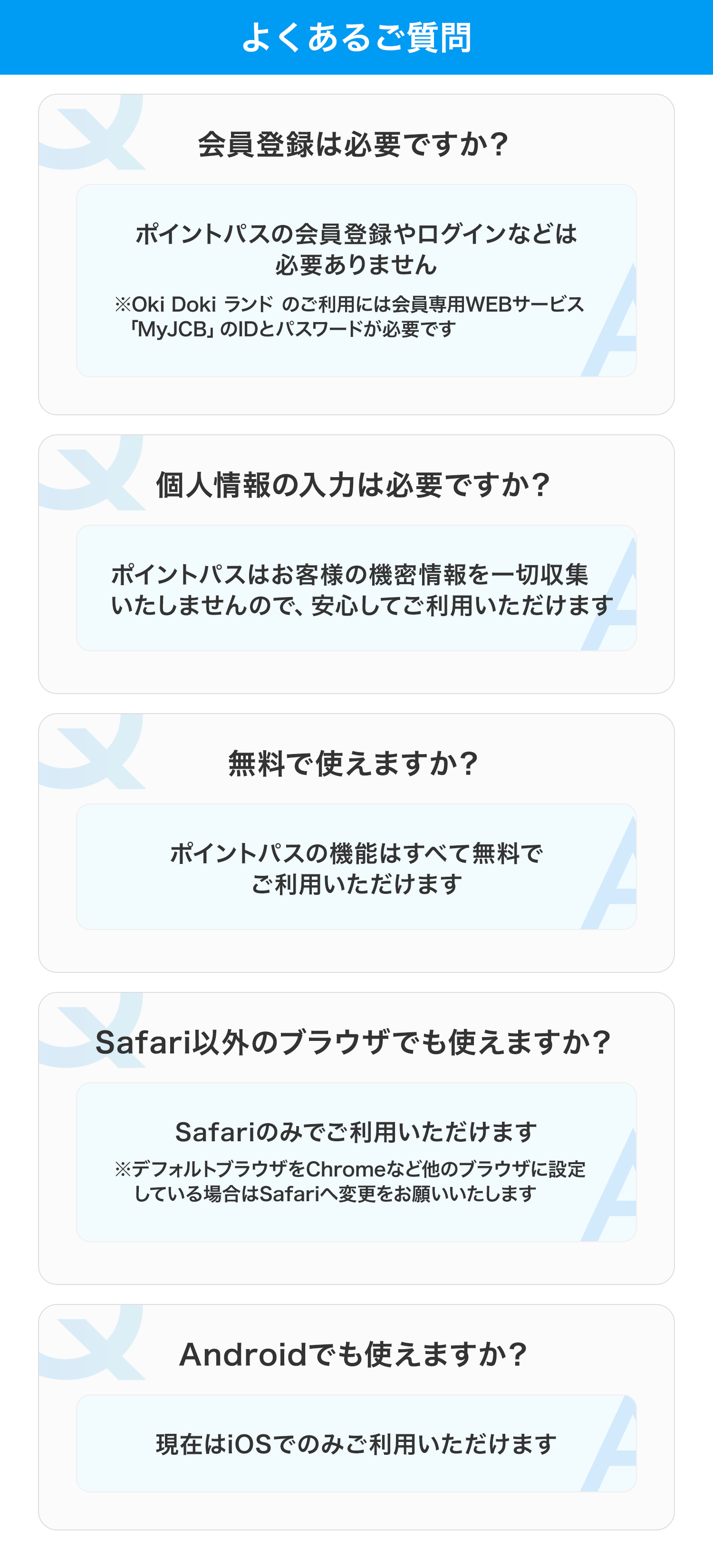 よくあるご質問 会員登録は必要ですか? ポイントパスの会員登録やログインなどは必要ありません ※Oki Doki ランド のご利用には会員専用WEBサービス「MyJCB」のIDとパスワードが必要です 個人情報の入力は必要ですか? ポイントパスはお客様の機密情報を一切収集いたしませんので、安心してご利用いただけます 無料で使えますか? ポイントパスの機能はすべて無料でご利用いただけます Safari以外のブラウザでも使えますか? Safariのみでご利用いただけます ※デフォルトブラウザをChromeなど他のブラウザに設定している場合はSafariへ変更をお願いいたします Androidでも使えますか? 現在はiOSでのみご利用いただけます