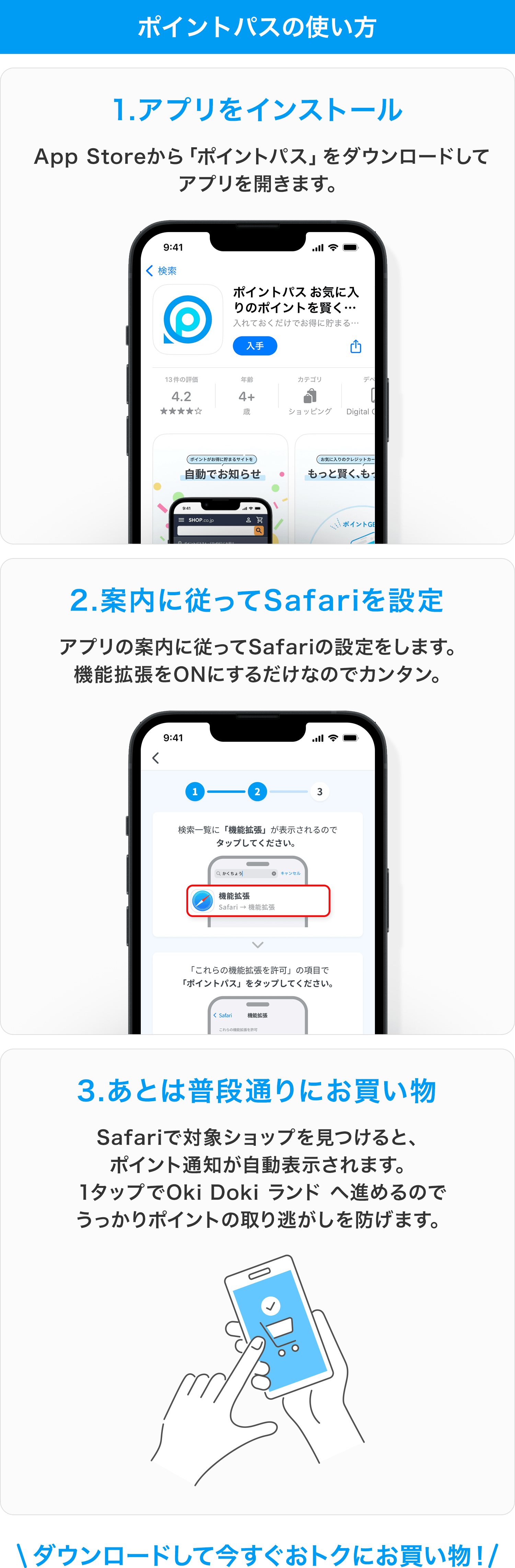 ポイントパスの使い方 1.アプリをインストール App Storeから「ポイントパス」をダウンロードしてアプリを開きます。2.案内に従ってSafariを設定 アプリの案内に従ってSafariの設定をします。機能拡張をONにするだけなのでカンタン。3.あとは普段通りにお買い物 Safariで対象ショップを見つけると、ポイント通知が自動表示されます。1タップでOki Doki ランド へ進めるのでうっかりポイントの取り逃がしを防げます。