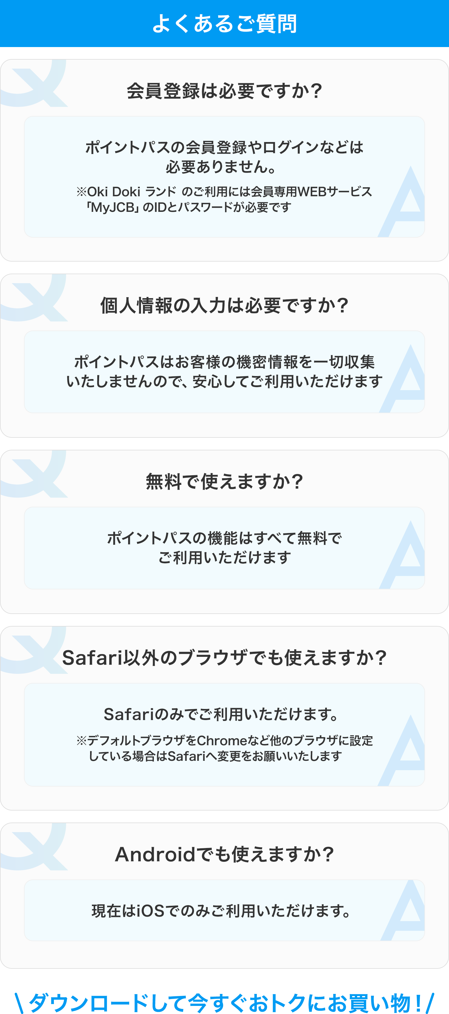 よくあるご質問 会員登録は必要ですか? ポイントパスの会員登録やログインなどは必要ありません ※Oki Doki ランド のご利用には会員専用WEBサービス「MyJCB」のIDとパスワードが必要です 個人情報の入力は必要ですか? ポイントパスはお客様の機密情報を一切収集いたしませんので、安心してご利用いただけます 無料で使えますか? ポイントパスの機能はすべて無料でご利用いただけます Safari以外のブラウザでも使えますか? Safariのみでご利用いただけます ※デフォルトブラウザをChromeなど他のブラウザに設定している場合はSafariへ変更をお願いいたします Androidでも使えますか? 現在はiOSでのみご利用いただけます